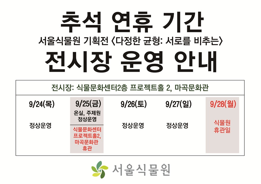 추석 연휴 기간
서울식물원 기획전 <다정한 균형: 서로를 비추는>
전시장 운영 안내
전시장: 식물문화센터 2층 프로젝트홀 2, 마곡문화관
9월24일(목) 정상운영
9월25일(금) 온실, 주제원 정상운영, 식물문화센터 프로젝트홀2 와 마곡문화관 휴관
9월26일(토) 정상운영
9월27일(일) 정상운영
9월28일(월) 식물원 휴관일