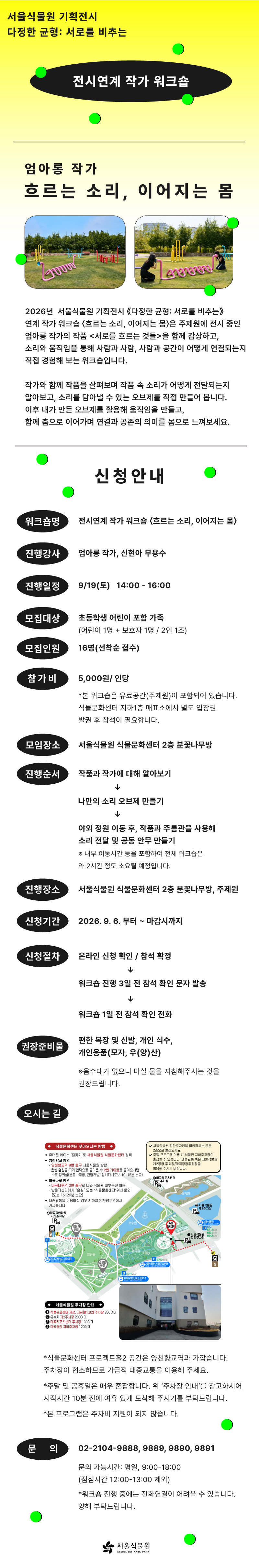 전시연계 작가 워크숍 〈흐르는 소리, 이어지는 몸〉웹전단 서울식물원 기획전시 다정한 균형: 서로를 비추는
전시연계 작가 워크숍
엄아롱 작가
흐르는 소리, 이어지는 몸
2026년 서울식물원 기획전시 ‘다정한 균형: 서로를 비추는’ 연계 작가 워크숍 ‘흐르는 소리, 이어지는 몸’은 주제원에 전시 중인 엄아롱 작가의 작품 ’서로를 흐르는 것들’을 함께 감상하고, 소리와 움직임을 통해 사람과 사람, 사람과 공간이 어떻게 연결되는지 직접 경험해 보는 워크숍입니다. 작가와 함께 작품을 살펴보며 작품 속 소리가 어떻게 전달되는지 알아보고, 소리를 담아낼 수 있는 오브제를 직접 만들어 봅니다. 이후 내가 만든 오브제를 활용해 움직임을 만들고, 함께 춤으로 이어가며 연결과 공존의 의미를 몸으로 느껴보세요.
신청안내
워크숍명: 전시연계 작가 워크숍 ‘흐르는 소리, 이어지는 몸’
진행강사: 엄아롱 작가, 신현아 무용수
진행일정: 9월19일(토) 14:00-16:00
모집대상: 초등학생 어린이 포함 가족(어린이 1명 + 보호자 1명 / 2인 1조)
모집인원: 16명(선착순 접수)
참가비: 5,000원/인당(본 워크숍은 유료공간(주제원)이 포함되어 있습니다. 식물문화센터 지하1층 매표소에서 별도 입장권 발권 후 참석이 필요합니다.
모임장소: 서울식물원 식물문화센터 2층 분꽃나무방
진행순서: 작품과 작가에 대해 알아보기, 나만의 소리 오브제 만들기, 야외 정원 이동 후, 작품과 주름관을 사용해 소리 전달 및 공동 안무 만들기(내부 이동시간 등을 포함하여 전체 워크숍은 약 2시간 정도 소요될 예정입니다.)
진행장소: 서울식물원 식물문화센터 2층 분꽃나무방, 주제원
신청기간: 2026.9.6. 부터 ~ 마감시까지
신청절차: 온라인 신청 확인 및 참석 확정, 워크숍 진행 3일 전 참석 확인 문자 발송, 워크숍 1일 전 참석 확인 전화
권장준비물: 편한 복장 및 신발, 개인 식수, 개인용품(모자, 우(양)산)(음수대가 없으니 마실 물을 지참해주시는 것을 권장드립니다.)
오시는 길
식물문화센터 찾아오시는 방법
휴대폰 네이버 ‘길찾기’로 서울식물원 식물문화센터 검색
양천향교역 방면에서 오는 법: 양천향교역 8번 출구 서울식물원 방향, 온실 옆길을 따라 언덕으로 올라온 후 2번 게이트로 들어오시면 바로 강의실(분꽃나무방, 진달래방) 입니다. (도보 10~15분 소요)
마곡나루 방면에서 오는 법: 마곡나루역 3번 출구로 나와 식물원 내부동선 이용, 방문자센터에서 “온실” 또는 “식물문화센터” 위치 문의(도보 15~20분 소요)
대중교통을 이용하실 경우 지하철 양천향교역에서 가깝습니다.
서울식물원 지하주차장을 이용하시는 경우 2층으로 올라오세요.
주말 프로그램 이용 시 식물원 지하주차장이 혼잡할 수 있습니다. 대중교통 혹은 서울식물원 제2공영 주차장/마곡광장주차장을 이용해 주시기 바랍니다.
서울식물원 주차장 안내: 식물문화센터 지상, 지하(B1, B2) 주차장 200여대, 유수지 제2주차장 200여대, 마곡레포츠센터 주차장 130여대, 마곡광장 지하주차장 120여대
식물문화센터 프로젝트홀2 공간은 양천향교역과 가깝습니다. 주차장이 협소하므로 가급적 대중교통을 이용해주세요.
주말 및 공휴일은 매우 혼잡합니다. 위 ‘주차장 안내’를 참고하시어 시작시간 10분 전에 여유 있게 도착해 주시기를 부탁드립니다.
본 프로그램은 주차비 지원이 되지 않습니다.
문의: 02-2104-9888, 9889, 9890, 9891
문의 가능시간: 평일, 09:00-18:00(점심시간 12:00-13:00 제외)
워크숍 진행 중에는 전화연결이 어려울 수 있습니다. 양해 부탁드립니다.
서울식물원 SEOUL BOTANIC PARK