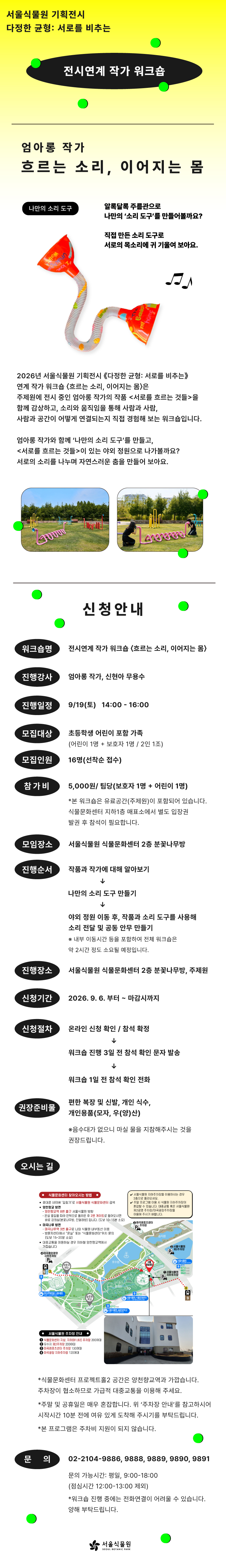 서울식물원 기획전시 다정한 균형: 서로를 비추는
전시연계 작가 워크숍
엄아롱 작가
흐르는 소리, 이어지는 몸
나만의 소리 도구: 알록달록 주름관으로 나만의 ‘소리 도구’를 만들어볼까요? 직접 만든 소리 도구로 서로의 목소리에 귀 기울여 보아요.
소리 도구 사진
2026년 서울식물원 기획전시 ‘다정한 균형: 서로를 비추는’ 연계 작가 워크숍 ‘흐르는 소리, 이어지는 몸’은 주제원에 전시 중인 엄아롱 작가의 작품 ’서로를 흐르는 것들’을 함께 감상하고, 소리와 움직임을 통해 사람과 사람, 사람과 공간이 어떻게 연결되는지 직접 경험해 보는 워크숍입니다. 엄아롱 작가와 함께 ‘나만의 소리 도구’를 만들고, ‘서로를 흐르는 것들’이 있는 야외 정원으로 나가볼까요? 서로의 소리를 나누며 자연스러운 춤을 만들어 보아요.
전시 조형물 사진, 체험 사진
신청안내
워크숍명: 전시연계 작가 워크숍 ‘흐르는 소리, 이어지는 몸’
진행강사: 엄아롱 작가, 신현아 무용수
진행일정: 9월19일(토) 14:00-16:00
모집대상: 초등학생 어린이 포함 가족(어린이 1명 + 보호자 1명 / 2인 1조)
모집인원: 16명(선착순 접수)
참가비: 5,000원/팀당(보호자1명+어린이1명)(본 워크숍은 유료공간(주제원)이 포함되어 있습니다. 식물문화센터 지하1층 매표소에서 별도 입장권 발권 후 참석이 필요합니다.
모임장소: 서울식물원 식물문화센터 2층 분꽃나무방
진행순서: 작품과 작가에 대해 알아보기, 나만의 소리 도구 만들기, 야외 정원 이동 후, 작품과 소리 도구를 사용해 소리 전달 및 공동 안무 만들기(내부 이동시간 등을 포함하여 전체 워크숍은 약 2시간 정도 소요될 예정입니다.)
진행장소: 서울식물원 식물문화센터 2층 분꽃나무방, 주제원
신청기간: 2026.9.6. 부터 ~ 마감시까지
신청절차: 온라인 신청 확인 및 참석 확정, 워크숍 진행 3일 전 참석 확인 문자 발송, 워크숍 1일 전 참석 확인 전화
권장준비물: 편한 복장 및 신발, 개인 식수, 개인용품(모자, 우(양)산)(음수대가 없으니 마실 물을 지참해주시는 것을 권장드립니다.)
오시는 길
식물문화센터 찾아오시는 방법
휴대폰 네이버 ‘길찾기’로 서울식물원 식물문화센터 검색
양천향교역 방면에서 오는 법: 양천향교역 8번 출구 서울식물원 방향, 온실 옆길을 따라 언덕으로 올라온 후 2번 게이트로 들어오시면 바로 강의실(분꽃나무방, 진달래방) 입니다. (도보 10~15분 소요)
마곡나루 방면에서 오는 법: 마곡나루역 3번 출구로 나와 식물원 내부동선 이용, 방문자센터에서 “온실” 또는 “식물문화센터” 위치 문의(도보 15~20분 소요)
대중교통을 이용하실 경우 지하철 양천향교역에서 가깝습니다.
서울식물원 지하주차장을 이용하시는 경우 2층으로 올라오세요.
주말 프로그램 이용 시 식물원 지하주차장이 혼잡할 수 있습니다. 대중교통 혹은 서울식물원 제2공영 주차장/마곡광장주차장을 이용해 주시기 바랍니다.
서울식물원 주차장 안내: 식물문화센터 지상, 지하(B1, B2) 주차장 200여대, 유수지 제2주차장 200여대, 마곡레포츠센터 주차장 130여대, 마곡광장 지하주차장 120여대
식물문화센터 프로젝트홀2 공간은 양천향교역과 가깝습니다. 주차장이 협소하므로 가급적 대중교통을 이용해주세요. 
주말 및 공휴일은 매우 혼잡합니다. 위 ‘주차장 안내’를 참고하시어 시작시간 10분 전에 여유 있게 도착해 주시기를 부탁드립니다.
본 프로그램은 주차비 지원이 되지 않습니다.
문의: 02-2104-9888, 9889, 9890, 9891
문의 가능시간: 평일, 09:00-18:00(점심시간 12:00-13:00 제외)
워크숍 진행 중에는 전화연결이 어려울 수 있습니다. 양해 부탁드립니다.
서울식물원 SEOUL BOTANIC PARK