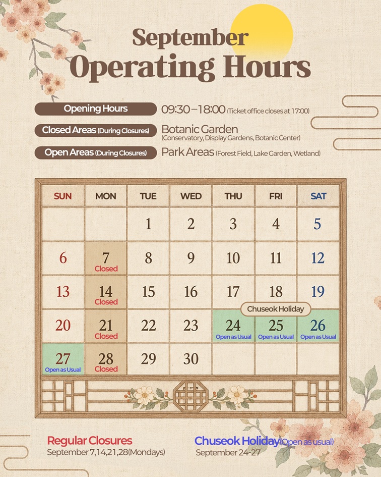 Seoul Botanic Park September Operating Guide. Opening Hours: 09:00 - 18:00 (Ticket office closes at 17:00). Closed Areas during Closures: Indoor Facilities (Greenhouse, Thematic Gardens, Botanic Center). Open Areas during Closures: Outdoor Areas (Open Forest, Lake Garden, Wetland). Closed on Mondays: Sept 7, 14, 21, 28. Normal Operation during Chuseok Holidays: Sept 24, 25, 26, 27.