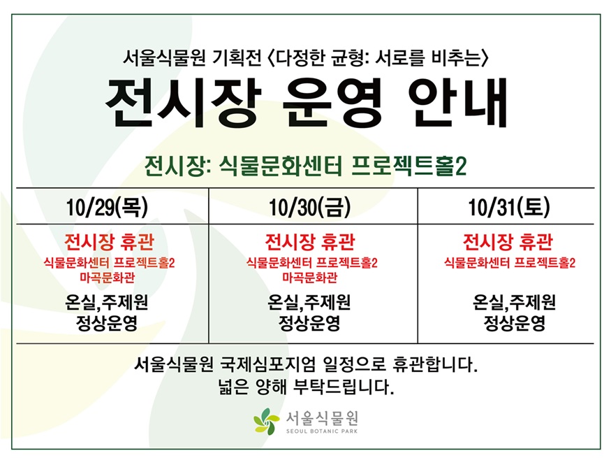 서울식물원 기획전 〈다정한 균형: 서로를 비추는〉
전시장 운영 안내
전시장: 식물문화센터 프로젝트홀
10월 29일 목요일: 전시장 휴관(식물문화센터 프로젝트홀2, 마곡문화관)/온실, 주제원 정상운영
10월 30일 금요일: 전시장 휴관(식물문화센터 프로젝트홀2, 마곡문화관)/온실, 주제원 정상운영
10월 31일 토요일: 전시장 휴관(식물문화센터 프로젝트홀2)/온실, 주제원 정상운영
서울식물원 국제심포지엄 일정으로 휴관합니다.
넓은 양해 부탁드립니다.