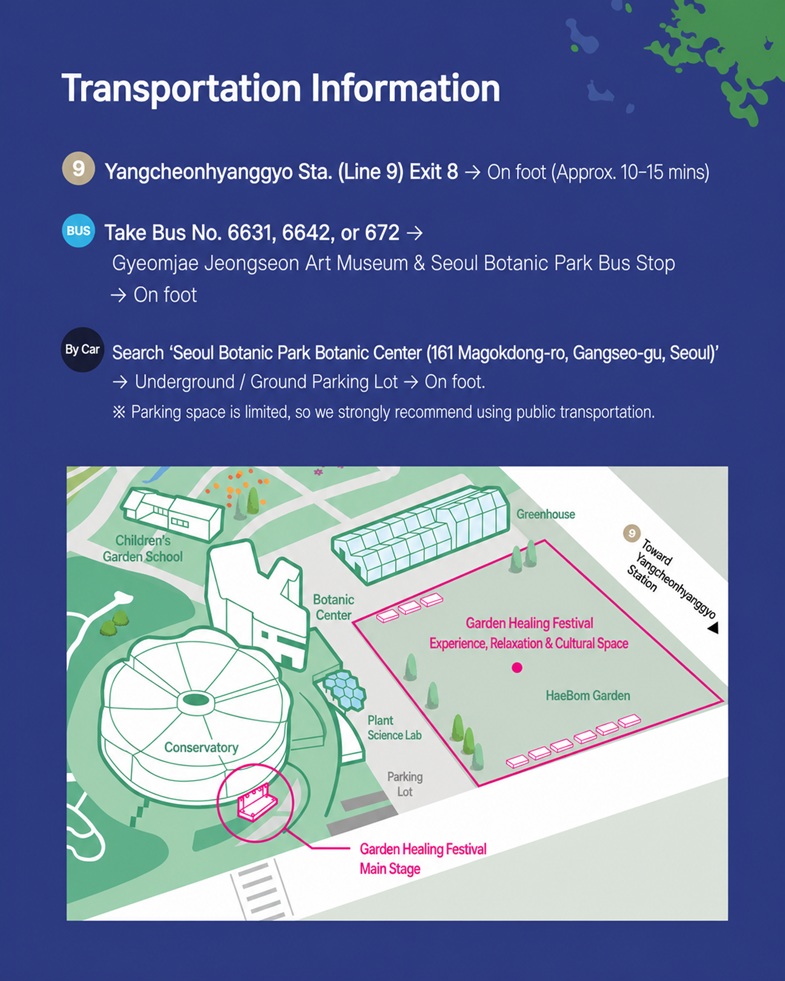 Directions, Line 9 Yangcheonhyanggyo Station Exit 8 -> On foot (approx. 10-15 mins), Bus Nos. 6631, 6642, 672 -> Gyeomjae Jeongseon Art Museum & Seoul Botanic Park Bus Stop -> On foot, By Car -> Search 'Seoul Botanic Park Botanic Hall' (161, Magokdong-ro, Gangseo-gu, Seoul) -> Underground / Ground Parking Lot -> On foot, Parking space is limited, so we strongly recommend using public transportation.