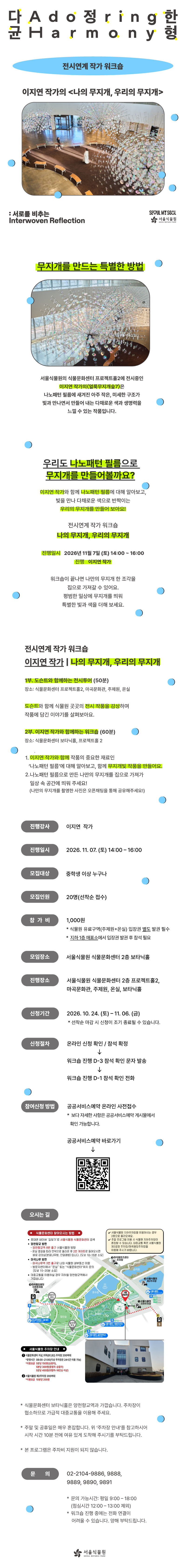 다정한 균형 Adoring Harmony 전시연계 작가 워크숍 이지연 작가의 〈나의 무지개, 우리의 무지개〉 : 서로를 비추는 Interwoven Reflection SEOUL MY SOUL 서울식물원 SEOUL BOTANIC PARK

무지개를 만드는 특별한 방법
서울식물원의 식물문화센터 프로젝트홀2에 전시중인 이지연 작가의 〈얼룩무지개숲7〉은 나노패턴 필름에 새겨진 아주 작은, 미세한 구조가 빛과 만나면서 만들어 내는 다채로운 색과 생명력을 느낄 수 있는 작품입니다.

우리도 나노패턴 필름으로 무지개를 만들어볼까요?
이지연 작가와 함께 나노패턴 필름에 대해 알아보고, 빛을 만나 다채로운 색으로 반짝이는 우리의 무지개를 만들어 보아요!
전시연계 작가 워크숍 나의 무지개, 우리의 무지개
진행일시 2026년 11월 7일 (토) 14:00~16:00
진행 이지연 작가
워크숍이 끝나면 나만의 무지개 한 조각을 집으로 가져갈 수 있어요. 평범한 일상에 무지개를 띄워 특별한 빛과 색을 더해 보세요.

전시연계 작가 워크숍
이지연 작가 나의 무지개, 우리의 무지개
1부.	도슨트와 함께하는 전시투어 (50분)
장소: 식물문화센터 프로젝트홀2, 마곡문화관, 주제원, 온실
도슨트와 함께 식물원 곳곳의 전시 작품을 감상하며 작품에 담긴 이야기를 살펴보아요.
2부.	이지연 작가와 함께하는 워크숍 (60분)
장소: 식물문화센터 보타닉홀, 프로젝트홀2
1.이지연 작가와 함께 작품의 중요한 재료인 ‘나노패턴 필름’에 대해 알아보고, 함께 무지개빛 작품을 만들어요.
2.나노패턴 필름으로 만든 나만의 무지개를 집으로 가져가 일상 속 공간에 띄워 주세요! (나만의 무지개를 촬영한 사진은 오픈채팅을 통해 공유해주세요!)

진행강사: 이지연 작가
진행일시: 2026.11.07.(토) 14:00 ？ 16:00
모집대상: 중학생 이상 누구나
모집인원: 20명 (선착순 접수)
참가비: 1,000원
식물원 유료구역(주제원+온실) 입장권 별도 발권 필수
지하 1층 매표소에서 입장권 발권 후 참석 필요
모임장소: 서울식물원 식물문화센터 2층 보타닉홀
진행장소: 서울식물원 식물문화센터 2층 프로젝트홀2, 마곡문화관, 주제원, 온실, 보타닉홀
신청기간: 2026.10.24.(토) ？ 11.06.(금)
선착순 마감 시 신청이 조기 종료될 수 있습니ㅏㄷ.
신청절차: 온라인 신청 확인 / 참석 확정, 워크숍 진행 D-3 참석 확인 문자 발송 / 워크숍 진행 D-1 참석 확인 전화
참여신청 방법: 공공서비스예약 온라인 사전접수
보다 자세한 사항은 공공서비스예약 게시물에서 확인 가능합니다.
공공서비스예약 바로가기 QR이미지
오시는 길
식물문화센터 찾아오시는 방법
휴대폰 네이버 ‘길찾기’로 서울식물원 식물문화센터 검색
양천향교역 방면에서 오는 법: 양천향교역 8번 출구 서울식물원 방향, 온실 옆길을 따라 언덕으로 올라온 후 2번 게이트로 들어오시면 바로 강의실(분꽃나무방, 진달래방) 입니다. (도보 10~15분 소요)
마곡나루 방면에서 오는 법: 마곡나루역 3번 출구로 나와 식물원 내부동선 이용, 방문자센터에서 “온실” 또는 “식물문화센터” 위치 문의(도보 15~20분 소요)
대중교통을 이용하실 경우 지하철 양천향교역에서 가깝습니다.
서울식물원 지하주차장을 이용하시는 경우 2층으로 올라오세요.
주말 프로그램 이용 시 식물원 지하주차장이 혼잡할 수 있습니다. 대중교통 혹은 서울식물원 제2공영 주차장/마곡광장주차장을 이용해 주시기 바랍니다.
서울식물원 주차장 안내
1 식물문화센터 지상, 지하(B1, B2) 주차장 200여대
운영시간 08:00~21:00(지상 주차장은 24시간 이용 가능)
이용요금 5분당 150원(승용차), 5분당 300원(중형차-승합차), 5분당 450원(대형차-16인승 이상)
2 서울식물원 제2주차장 200여대
이용요금 10분당 200원

식물문화센터 보타닉홀은 양천향교역과 가깝습니다. 주차장인 협소하므로 가급적 대중교통을 이용해주세요. 
주말 및 공휴일은 매우 혼잡합니다. 위 ’주차장 안내’를 참고하시어 시작 시간 10분 전에 여유 있게 도착해 주시기를 부탁드립니다.
본 프로그램은 주차비 지원이 되지 않습니다.
문의 02-2104-9886, 9888, 9889, 9890, 9891
문의 가능시간: 평일 09:00-18:00(점심시간 12:00-13:00 제외)
워크숍 진행 중에는 전화 연결이 어려울 수 있습니다. 양해 부탁드립니다.
서울식물원 SEOUL BOTANIC PARK